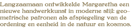 Langzaamaan ontwikkelde Margaretha een nieuwe handwerkkunst in moderne stijl: geo- metrische patronen als afspiegeling van de ordening en eenheid in de natuur en kosmos.